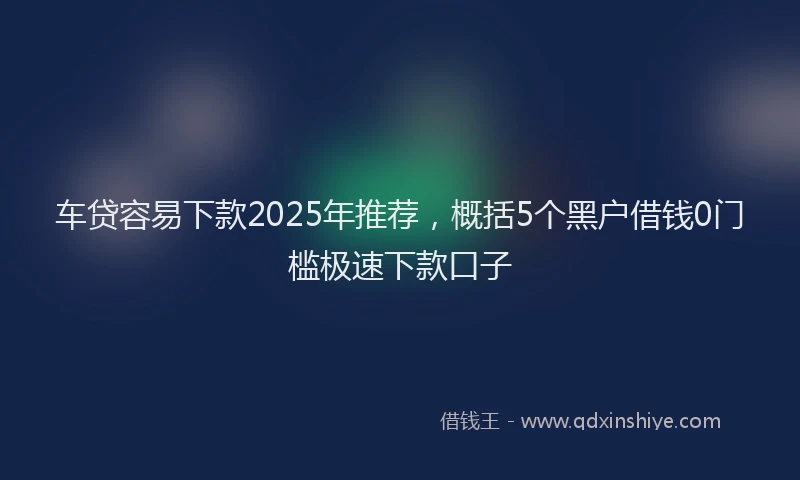 车贷容易下款2025年推荐，概括5个黑户借钱0门槛极速下款口子
