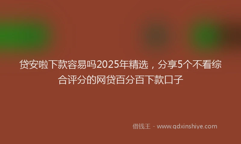 贷安啦下款容易吗2025年精选，分享5个不看综合评分的网贷百分百下款口子