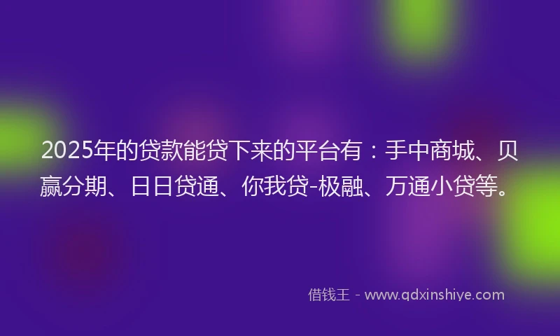 2025年的贷款能贷下来的平台有：手中商城、贝赢分期、日日贷通、你我贷-极融、万通小贷等。