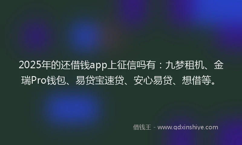 2025年的还借钱app上征信吗有：九梦租机、金瑞Pro钱包、易贷宝速贷、安心易贷、想借等。
