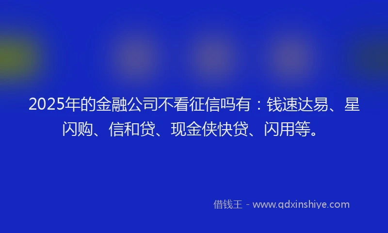 2025年的金融公司不看征信吗有：钱速达易、星闪购、信和贷、现金侠快贷、闪用等。