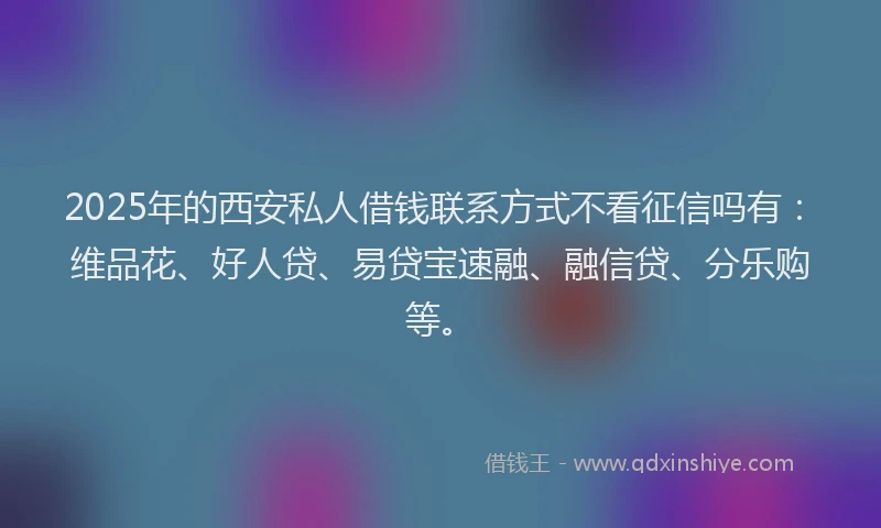 2025年的西安私人借钱联系方式不看征信吗有：维品花、好人贷、易贷宝速融、融信贷、分乐购等。