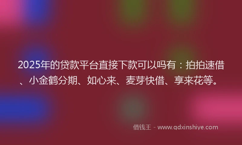 2025年的贷款平台直接下款可以吗有：拍拍速借、小金鹤分期、如心来、麦芽快借、享来花等。