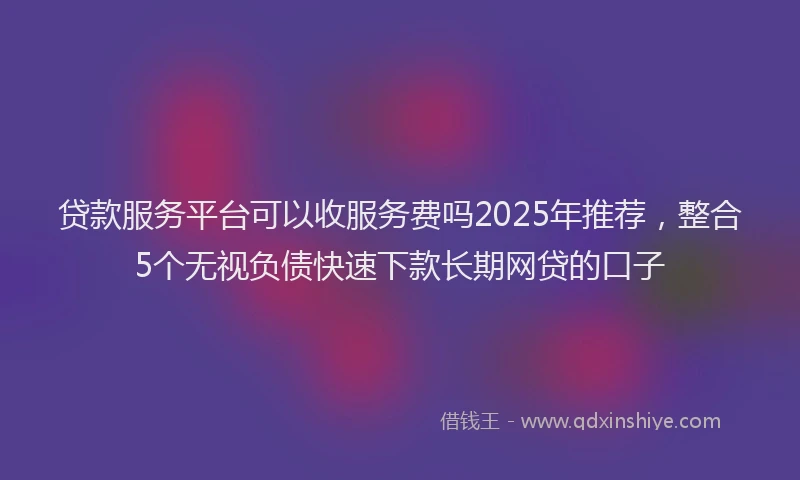 贷款服务平台可以收服务费吗2025年推荐，整合5个无视负债快速下款长期网贷的口子