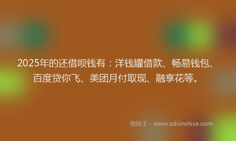 2025年的还借呗钱有：洋钱罐借款、畅易钱包、百度贷你飞、美团月付取现、融享花等。
