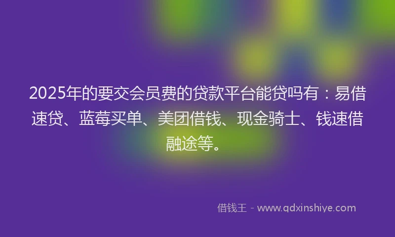 2025年的要交会员费的贷款平台能贷吗有：易借速贷、蓝莓买单、美团借钱、现金骑士、钱速借融途等。