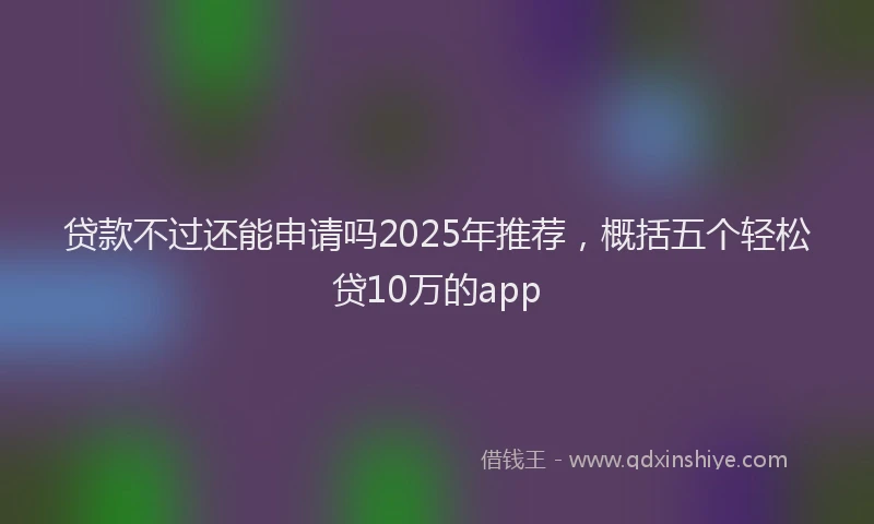 贷款不过还能申请吗2025年推荐，概括五个轻松贷10万的app