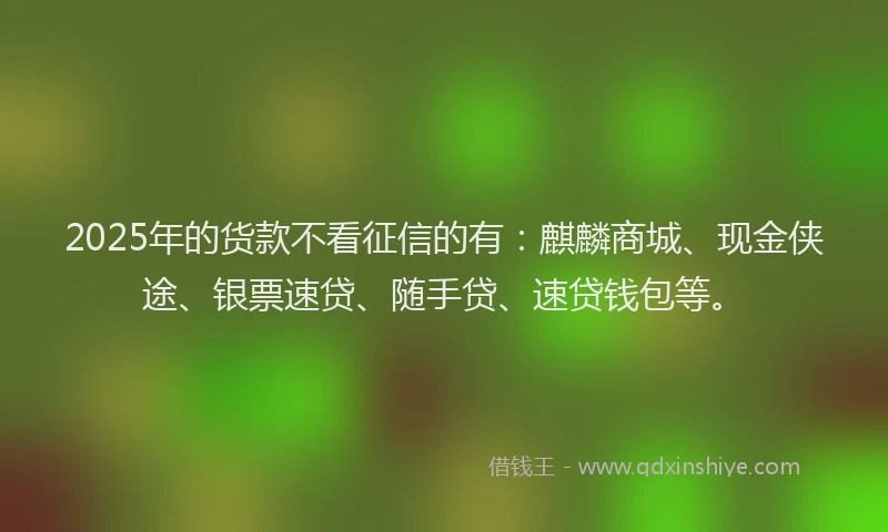 2025年的货款不看征信的有：麒麟商城、现金侠途、银票速贷、随手贷、速贷钱包等。