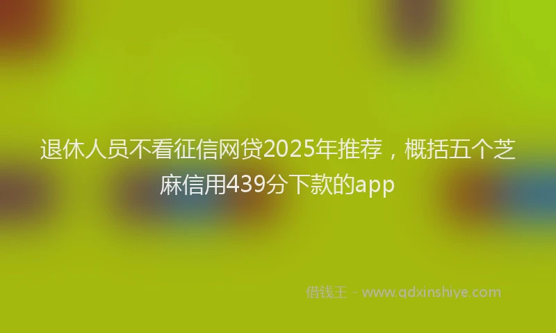 退休人员不看征信网贷2025年推荐，概括五个芝麻信用439分下款的app