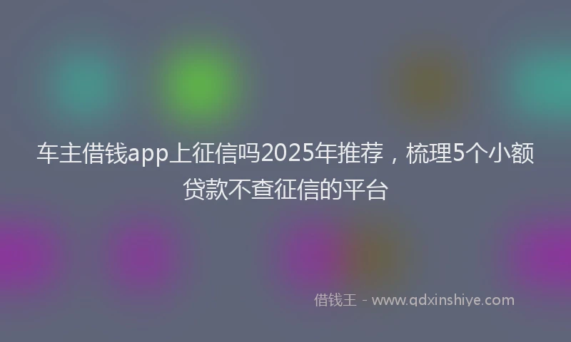 车主借钱app上征信吗2025年推荐，梳理5个小额贷款不查征信的平台