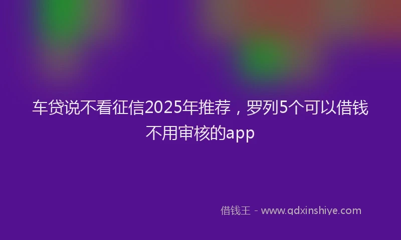 车贷说不看征信2025年推荐，罗列5个可以借钱不用审核的app
