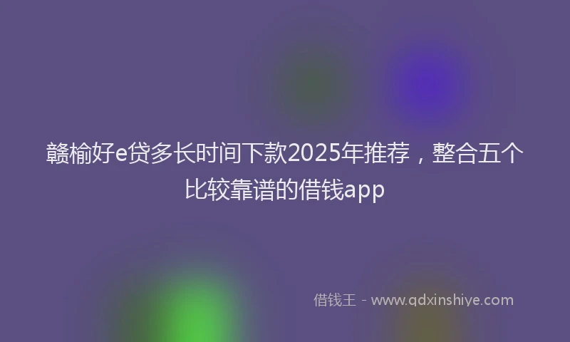 赣榆好e贷多长时间下款2025年推荐，整合五个比较靠谱的借钱app