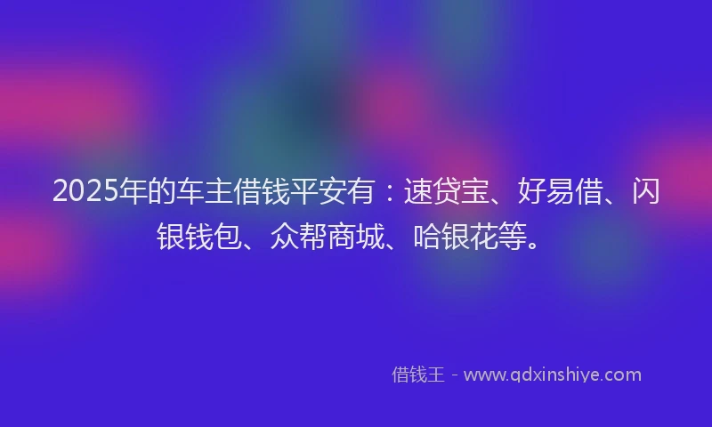 2025年的车主借钱平安有：速贷宝、好易借、闪银钱包、众帮商城、哈银花等。