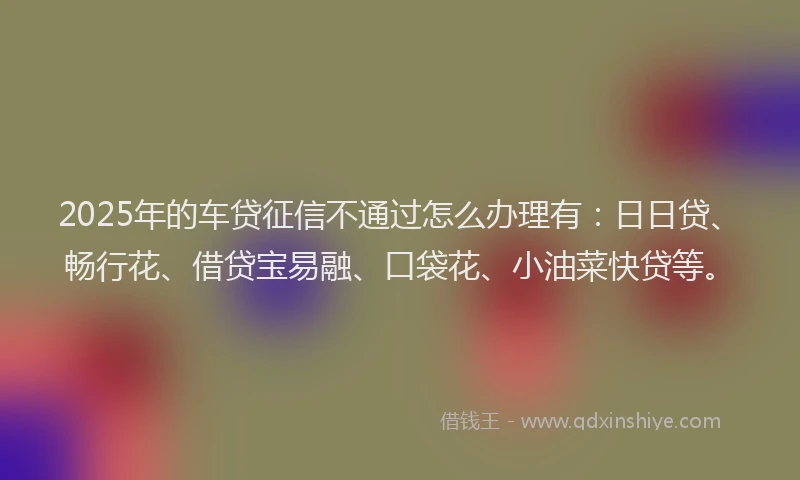 2025年的车贷征信不通过怎么办理有：日日贷、畅行花、借贷宝易融、口袋花、小油菜快贷等。