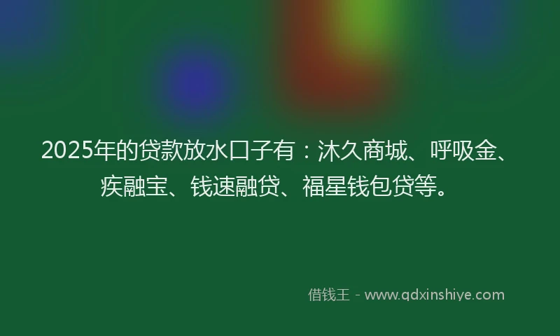 2025年的贷款放水口子有：沐久商城、呼吸金、疾融宝、钱速融贷、福星钱包贷等。