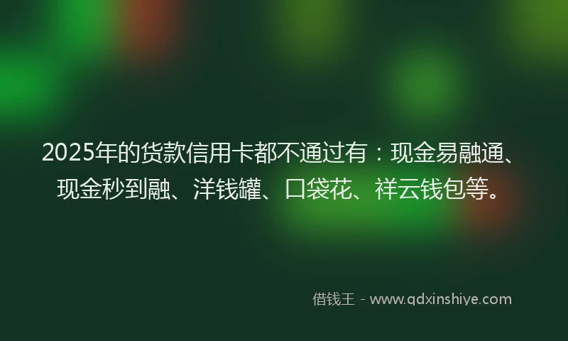 2025年的货款信用卡都不通过有：现金易融通、现金秒到融、洋钱罐、口袋花、祥云钱包等。