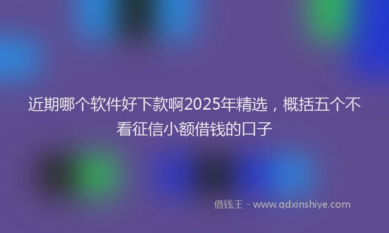 近期哪个软件好下款啊2025年精选，概括五个不看征信小额借钱的口子
