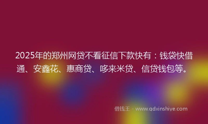 2025年的郑州网贷不看征信下款快有：钱袋快借通、安鑫花、惠商贷、哆来米贷、信贷钱包等。