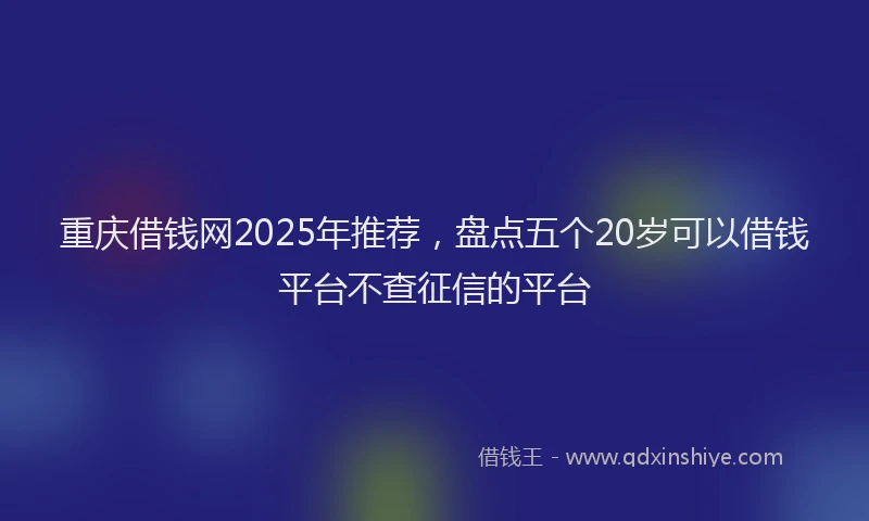 重庆借钱网2025年推荐，盘点五个20岁可以借钱平台不查征信的平台