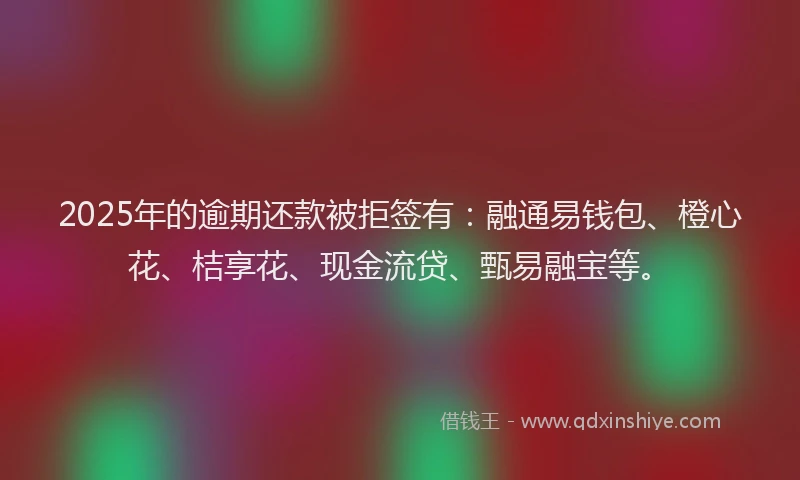 2025年的逾期还款被拒签有：融通易钱包、橙心花、桔享花、现金流贷、甄易融宝等。