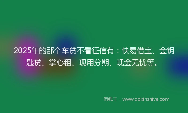 2025年的那个车贷不看征信有：快易借宝、金钥匙贷、掌心租、现用分期、现金无忧等。