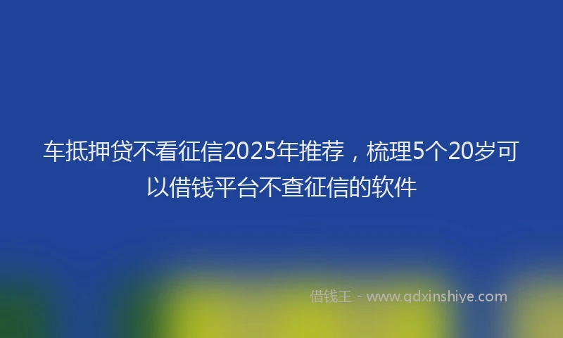 车抵押贷不看征信2025年推荐，梳理5个20岁可以借钱平台不查征信的软件