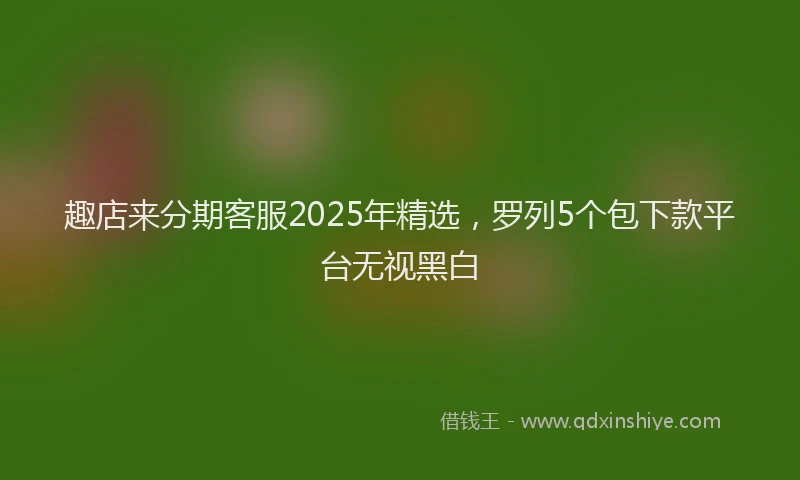 趣店来分期客服2025年精选，罗列5个包下款平台无视黑白
