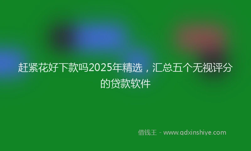 赶紧花好下款吗2025年精选，汇总五个无视评分的贷款软件