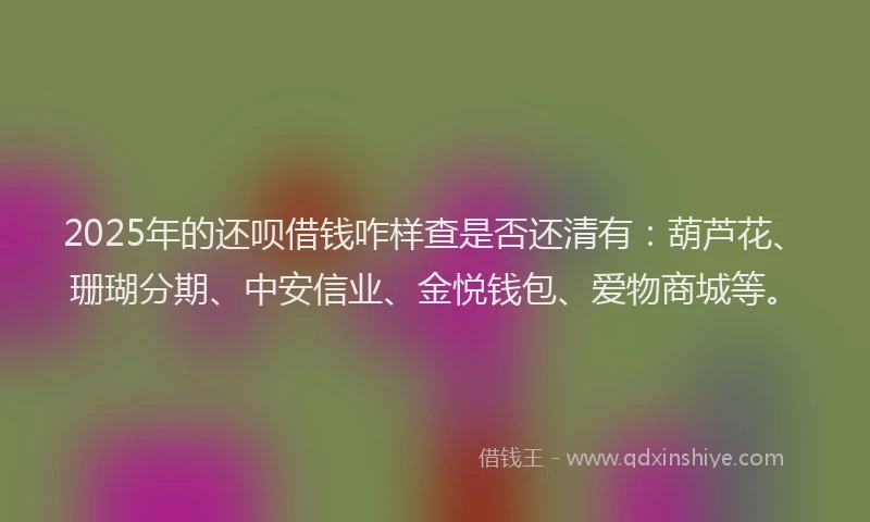 2025年的还呗借钱咋样查是否还清有：葫芦花、珊瑚分期、中安信业、金悦钱包、爱物商城等。
