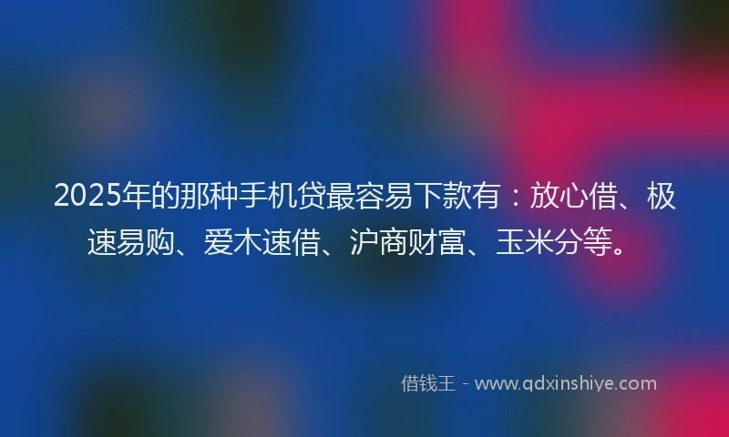 2025年的那种手机贷最容易下款有：放心借、极速易购、爱木速借、沪商财富、玉米分等。