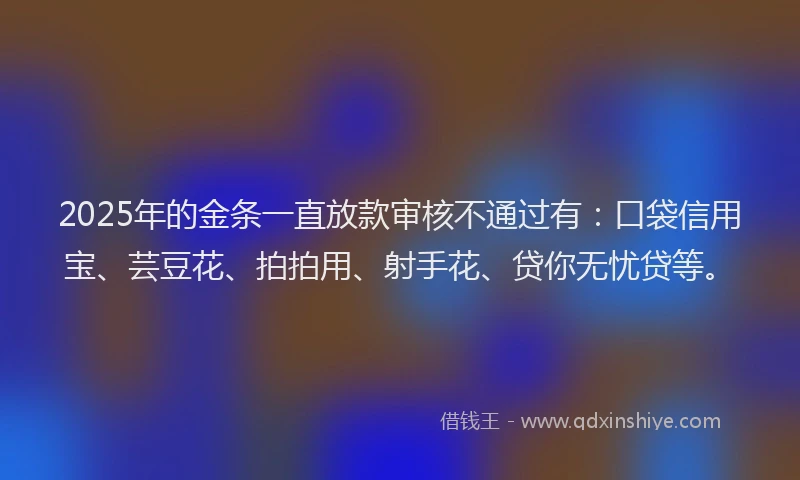2025年的金条一直放款审核不通过有：口袋信用宝、芸豆花、拍拍用、射手花、贷你无忧贷等。