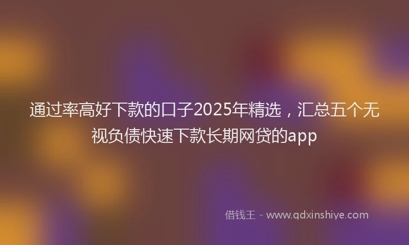 通过率高好下款的口子2025年精选，汇总五个无视负债快速下款长期网贷的app