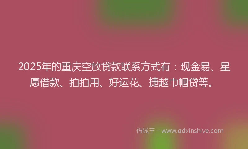 2025年的重庆空放贷款联系方式有：现金易、星愿借款、拍拍用、好运花、捷越巾帼贷等。