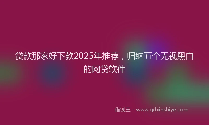 贷款那家好下款2025年推荐，归纳五个无视黑白的网贷软件