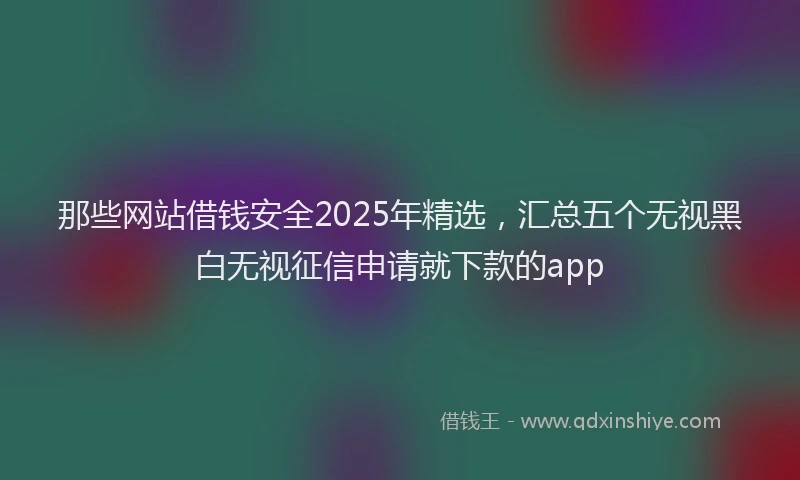 那些网站借钱安全2025年精选，汇总五个无视黑白无视征信申请就下款的app