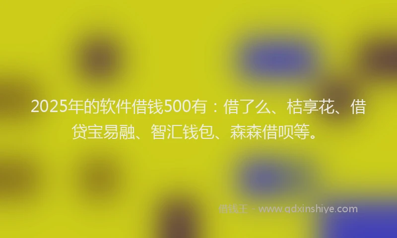 2025年的软件借钱500有：借了么、桔享花、借贷宝易融、智汇钱包、森森借呗等。