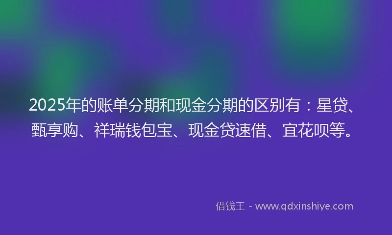 2025年的账单分期和现金分期的区别有：星贷、甄享购、祥瑞钱包宝、现金贷速借、宜花呗等。