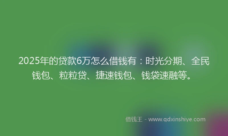 2025年的贷款6万怎么借钱有：时光分期、全民钱包、粒粒贷、捷速钱包、钱袋速融等。