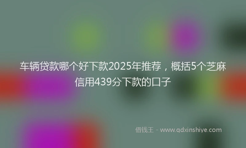 车辆贷款哪个好下款2025年推荐，概括5个芝麻信用439分下款的口子