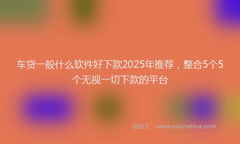 车贷一般什么软件好下款2025年推荐，整合5个5个无视一切下款的平台