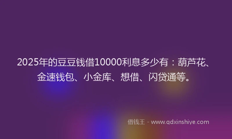 2025年的豆豆钱借10000利息多少有：葫芦花、金速钱包、小金库、想借、闪贷通等。