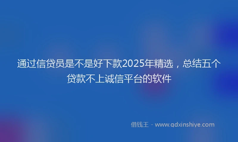 通过信贷员是不是好下款2025年精选，总结五个贷款不上诚信平台的软件