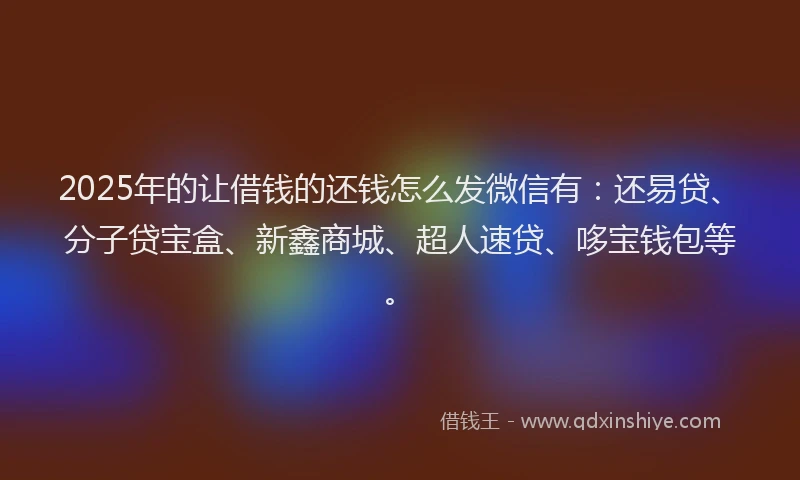 2025年的让借钱的还钱怎么发微信有：还易贷、分子贷宝盒、新鑫商城、超人速贷、哆宝钱包等。