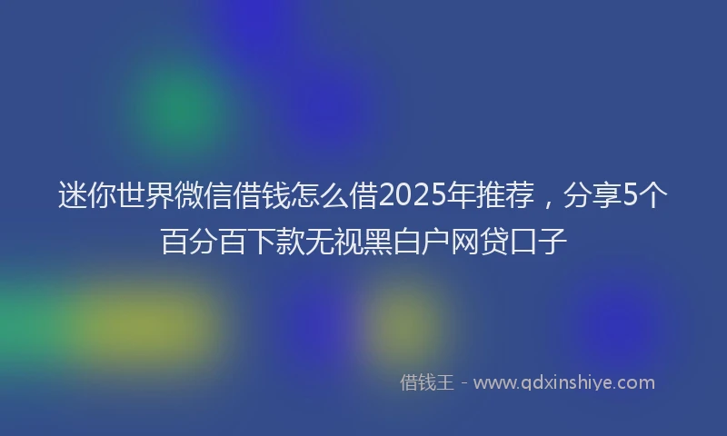 迷你世界微信借钱怎么借2025年推荐，分享5个百分百下款无视黑白户网贷口子