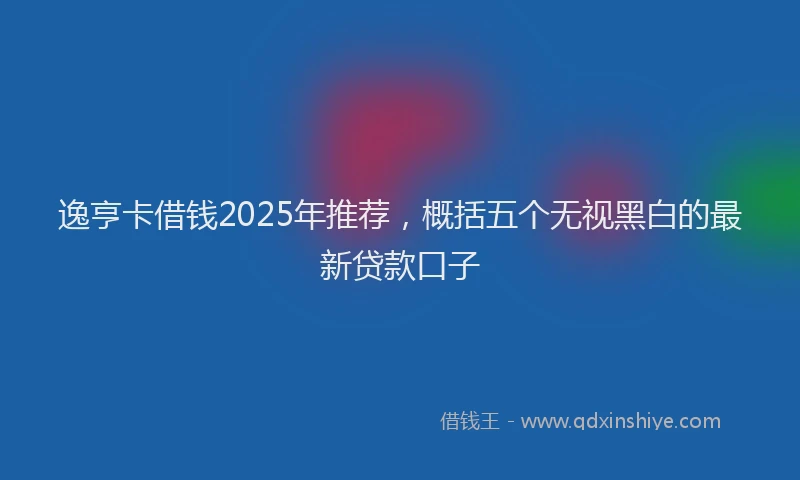 逸亨卡借钱2025年推荐，概括五个无视黑白的最新贷款口子