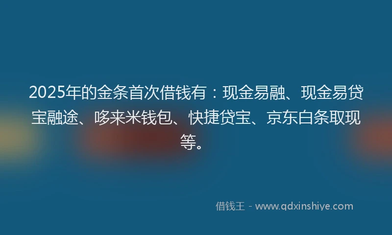 2025年的金条首次借钱有：现金易融、现金易贷宝融途、哆来米钱包、快捷贷宝、京东白条取现等。