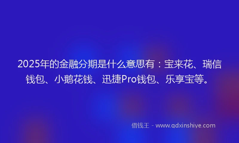 2025年的金融分期是什么意思有：宝来花、瑞信钱包、小鹅花钱、迅捷Pro钱包、乐享宝等。