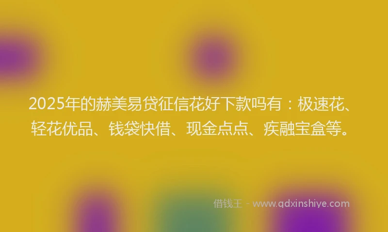 2025年的赫美易贷征信花好下款吗有：极速花、轻花优品、钱袋快借、现金点点、疾融宝盒等。