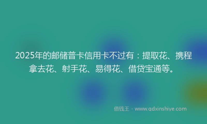 2025年的邮储普卡信用卡不过有：提取花、携程拿去花、射手花、易得花、借贷宝通等。