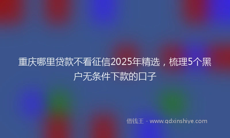 重庆哪里贷款不看征信2025年精选，梳理5个黑户无条件下款的口子